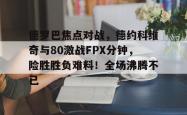 关于德罗巴焦点对战，德约科维奇与80激战FPX分钟，险胜胜负难料！全场沸腾不已的信息